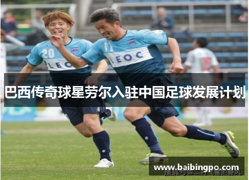 巴西传奇球星劳尔入驻中国足球发展计划